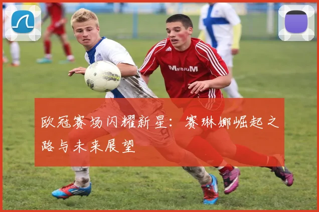 欧冠赛场闪耀新星：赛琳娜崛起之路与未来展望