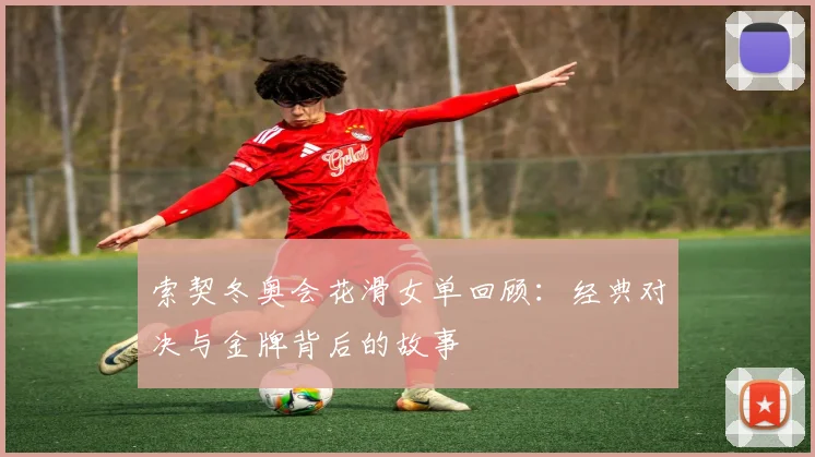 索契冬奥会花滑女单回顾：经典对决与金牌背后的故事