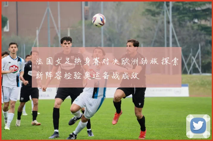 法国女足热身赛对决欧洲劲旅 探索新阵容检验奥运备战成效