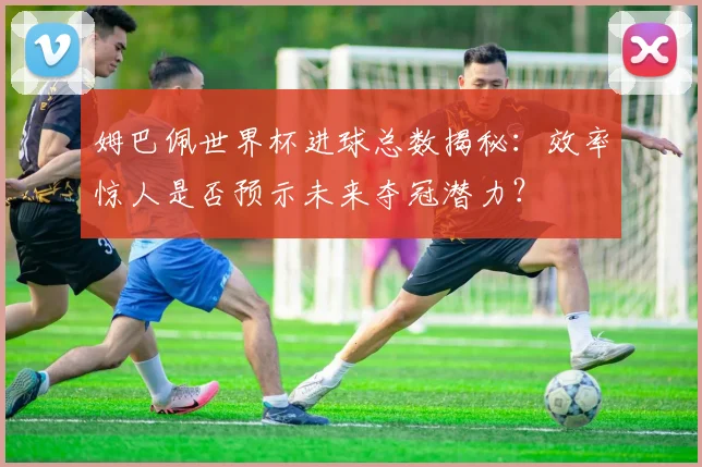 姆巴佩世界杯进球总数揭秘：效率惊人是否预示未来夺冠潜力？