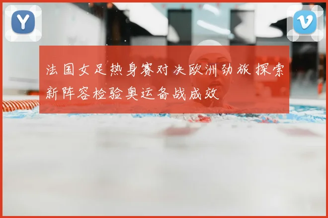 法国女足热身赛对决欧洲劲旅 探索新阵容检验奥运备战成效