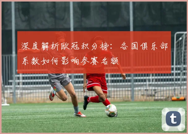 深度解析欧冠积分榜：各国俱乐部系数如何影响参赛名额