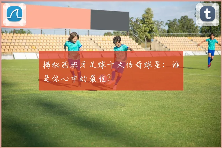 揭秘西班牙足球十大传奇球星:谁是你心中的最佳?