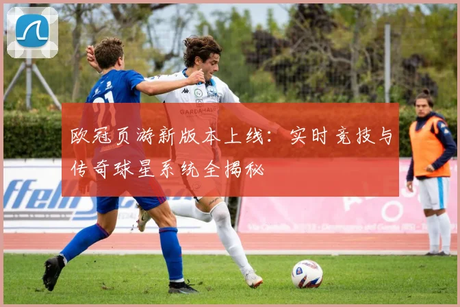 欧冠页游新版本上线：实时竞技与传奇球星系统全揭秘