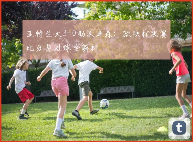 亚特兰大3-0勒沃库森:欧联杯决赛比分与进球全解析