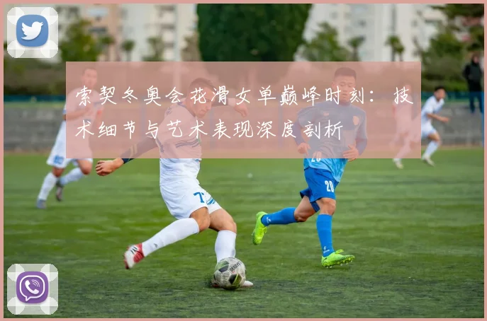 索契冬奥会花滑女单巅峰时刻：技术细节与艺术表现深度剖析