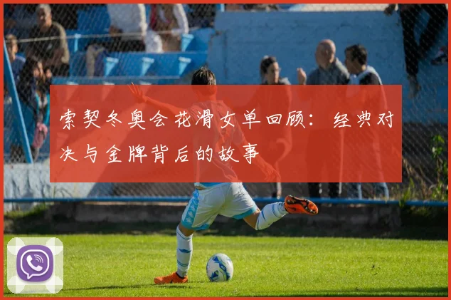 索契冬奥会花滑女单回顾：经典对决与金牌背后的故事