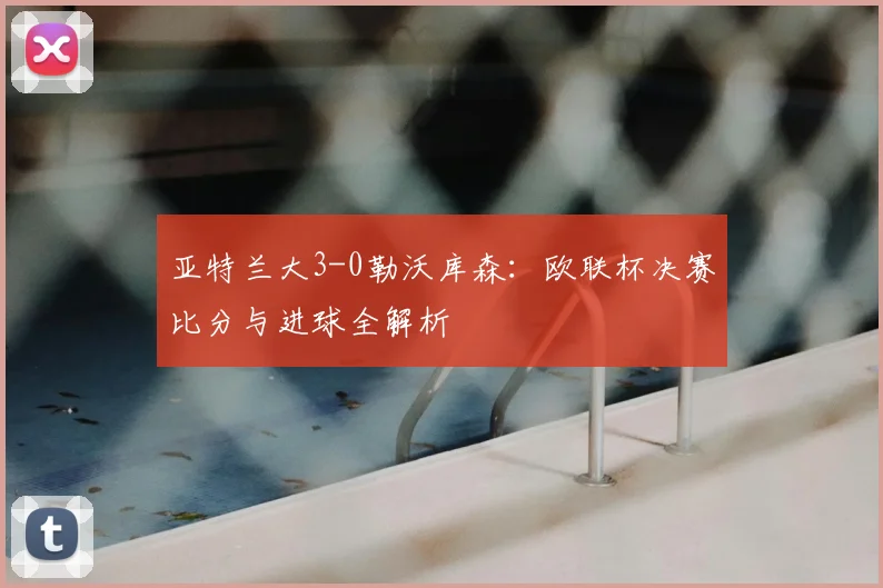 亚特兰大3-0勒沃库森:欧联杯决赛比分与进球全解析