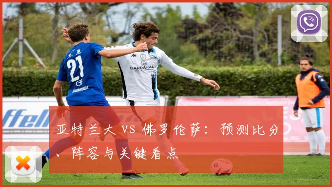 亚特兰大 vs 佛罗伦萨:预测比分、阵容与关键看点