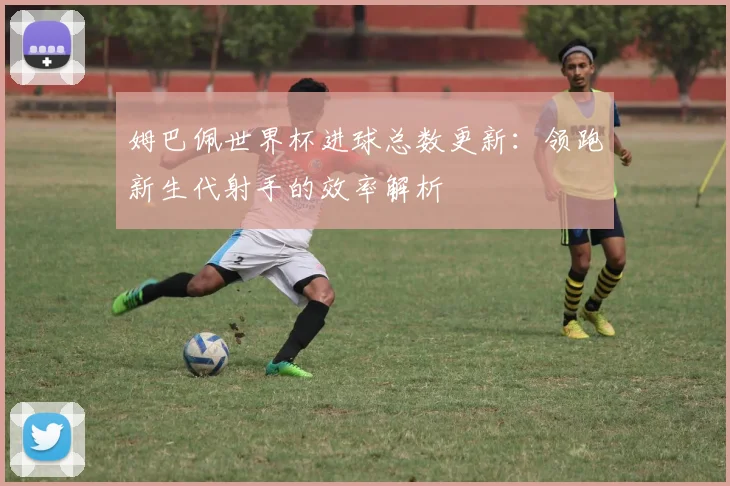 姆巴佩世界杯进球总数更新：领跑新生代射手的效率解析
