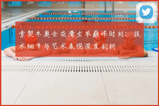 索契冬奥会花滑女单巅峰时刻：技术细节与艺术表现深度剖析