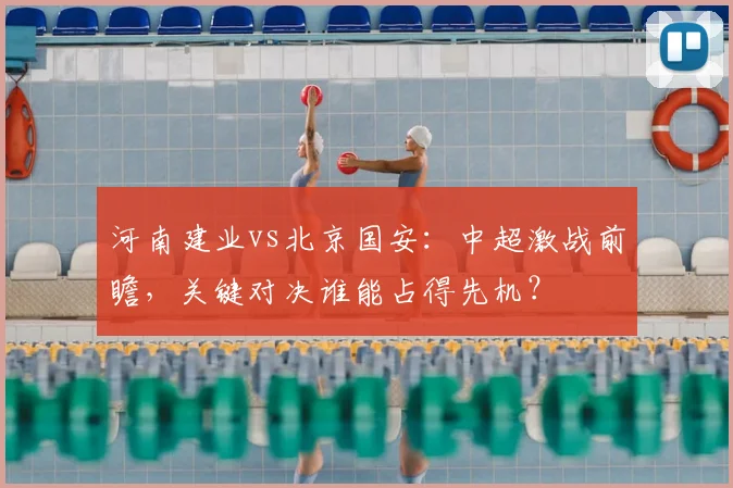 河南建业vs北京国安：中超激战前瞻，关键对决谁能占得先机？
