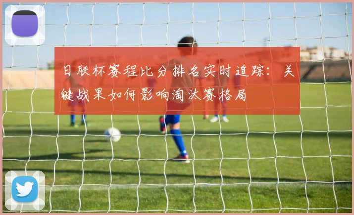 日联杯赛程比分排名实时追踪：关键战果如何影响淘汰赛格局