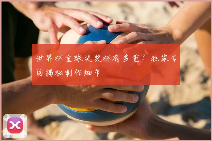 世界杯金球奖奖杯有多重？独家专访揭秘制作细节