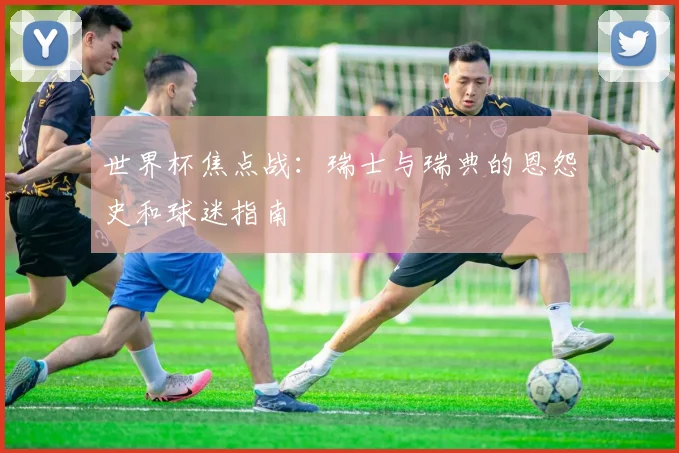 世界杯焦点战:瑞士与瑞典的恩怨史和球迷指南