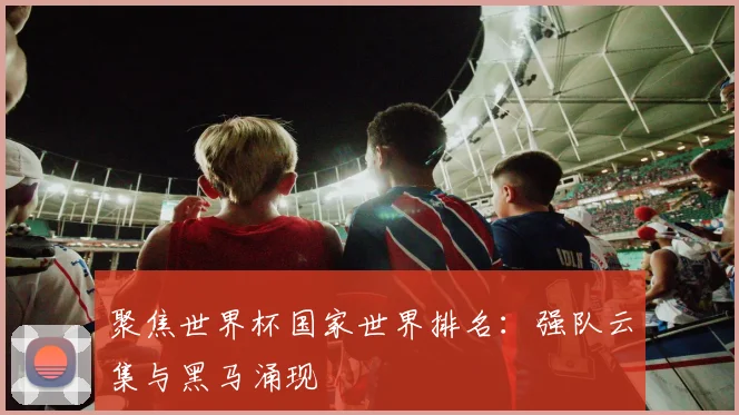 聚焦世界杯国家世界排名：强队云集与黑马涌现