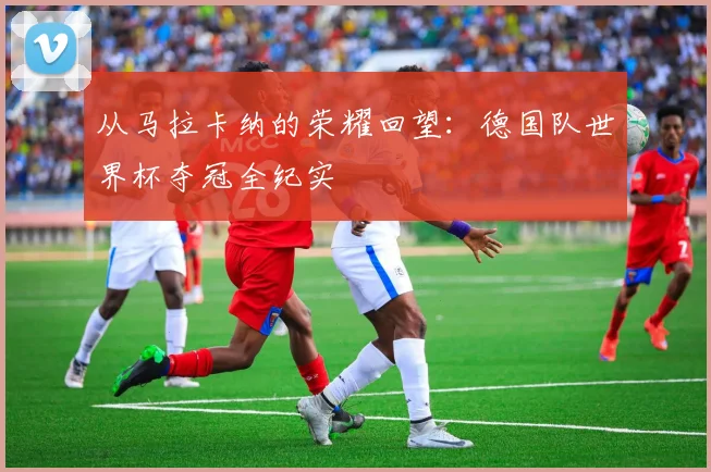 从马拉卡纳的荣耀回望：德国队世界杯夺冠全纪实
