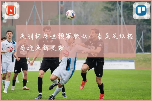 美洲杯与世预赛联动，南美足坛格局迎来新变数