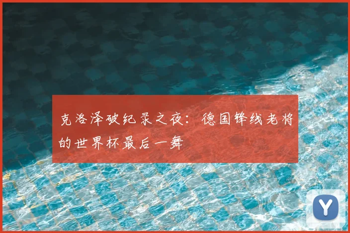 克洛泽破纪录之夜:德国锋线老将的世界杯最后一舞