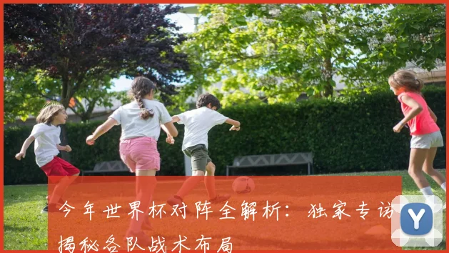 今年世界杯对阵全解析:独家专访揭秘各队战术布局