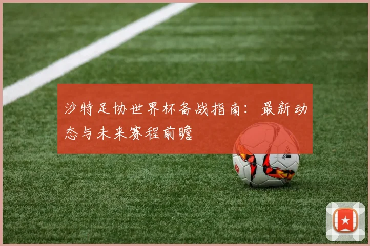 沙特足协世界杯备战指南：最新动态与未来赛程前瞻