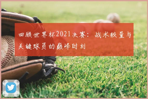 回顾世界杯2021决赛：战术较量与关键球员的巅峰时刻