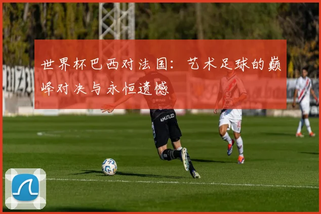 世界杯巴西对法国：艺术足球的巅峰对决与永恒遗憾