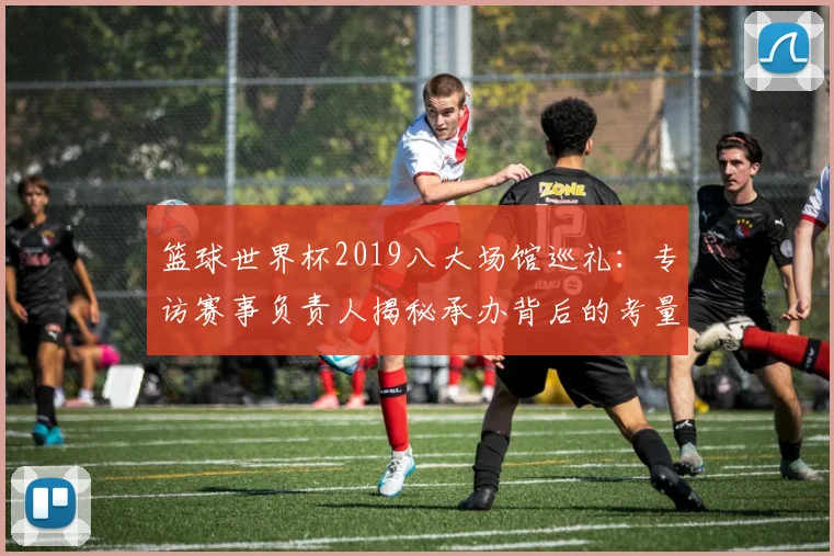 篮球世界杯2019八大场馆巡礼：专访赛事负责人揭秘承办背后的考量